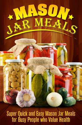 Mason Jar Meals: Super Quick and Easy Mason Jar Meals for Busy People Who Value Health